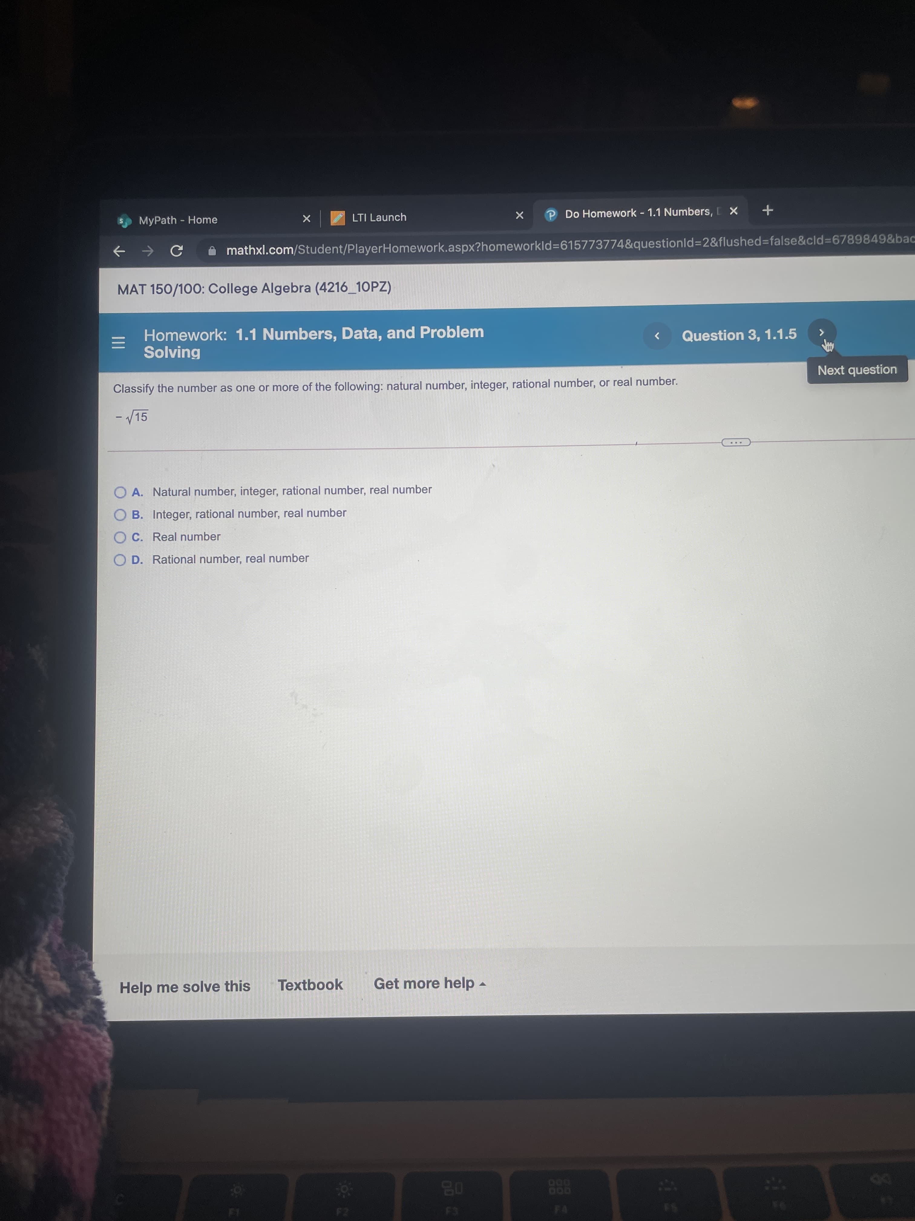 MyPath - Home
LTI Launch
P Do Homework 1.1 Numbers, X
+
A mathxl.com/Student/PlayerHomework.aspx?homeworkld=615773774&questionld%3D2&flushed%3false&cld3D6789849&bac
->
MAT 150/100: College Algebra (4216_10PZ)
Homework: 1.1 Numbers, Data, and Problem
Solving
Question 3, 1.1.5
>
Classify the number as one or more of the following: natural number, integer, rational number, or real number.
Next question
- /15
...
O A. Natural number, integer, rational number, real number
O B. Integer, rational number, real number
O C. Real number
O D. Rational number, real number
Help me solve this
Textbook
Get more help -
08
DO
E3
