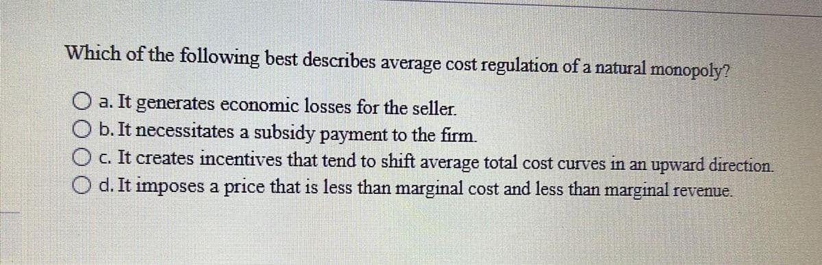 Which of the following best describes average cost regulation of a natural monopoly?
a. It generates economic losses for the seller.
O b. It necessitates a subsidy payment to the firm.
O c. It creates incentives that tend to shift average total cost curves in an upward direction.
Od. It imposes a price that is less than marginal cost and less than marginal revenue.