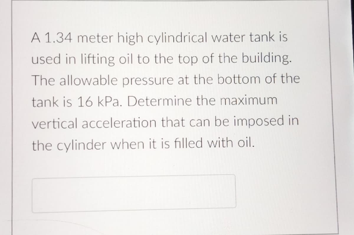 A 1.34 meter high cylindrical water tank is
used in lifting oil to the top of the building.
The allowable pressure at the bottom of the
tank is 16 kPa. Determine the maximum
vertical acceleration that can be imposed in
the cylinder when it is filled with oil.
