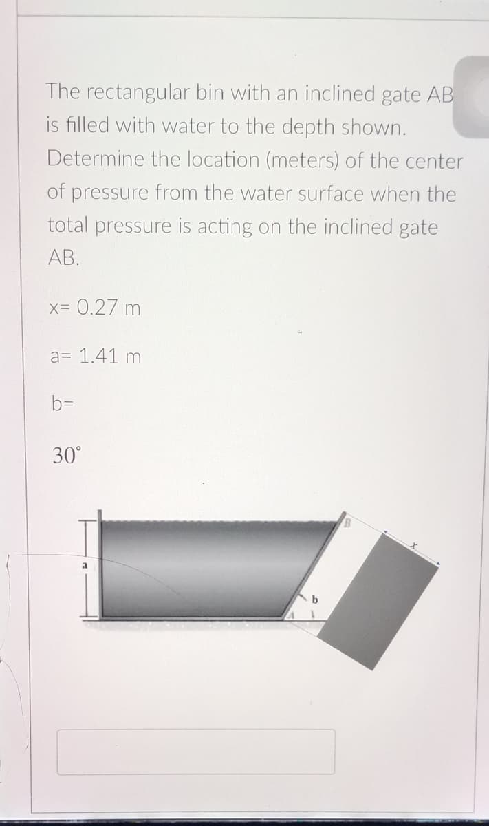 The rectangular bin with an inclined gate AB
is filled with water to the depth shown.
Determine the location (meters) of the center
of pressure from the water surface when the
total pressure is acting on the inclined gate
AB.
X=0.27 m
a= 1.41 m
bD
30°
