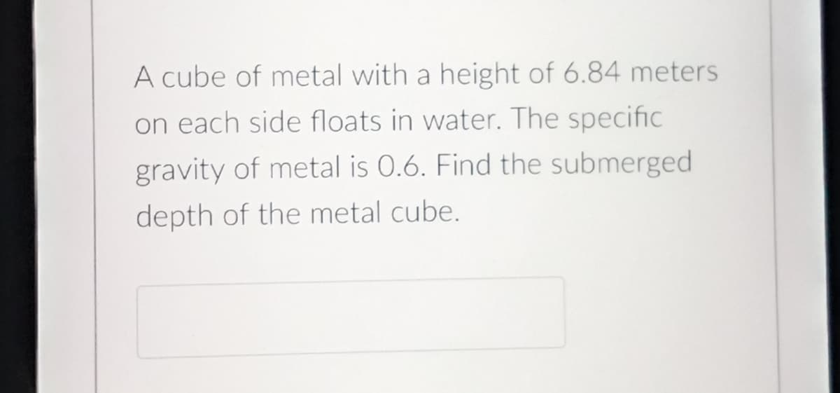 A cube of metal with a height of 6.84 meters
on each side floats in water. The specific
gravity of metal is 0.6. Find the submerged
depth of the metal cube.
