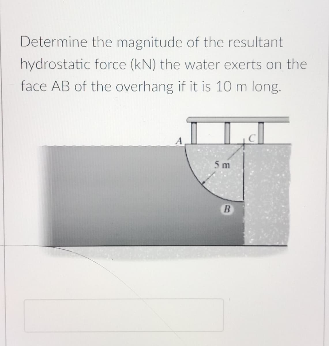 Determine the magnitude of the resultant
hydrostatic force (kN) the water exerts on the
face AB of the overhang if it is 10 m long.
5 m
B
