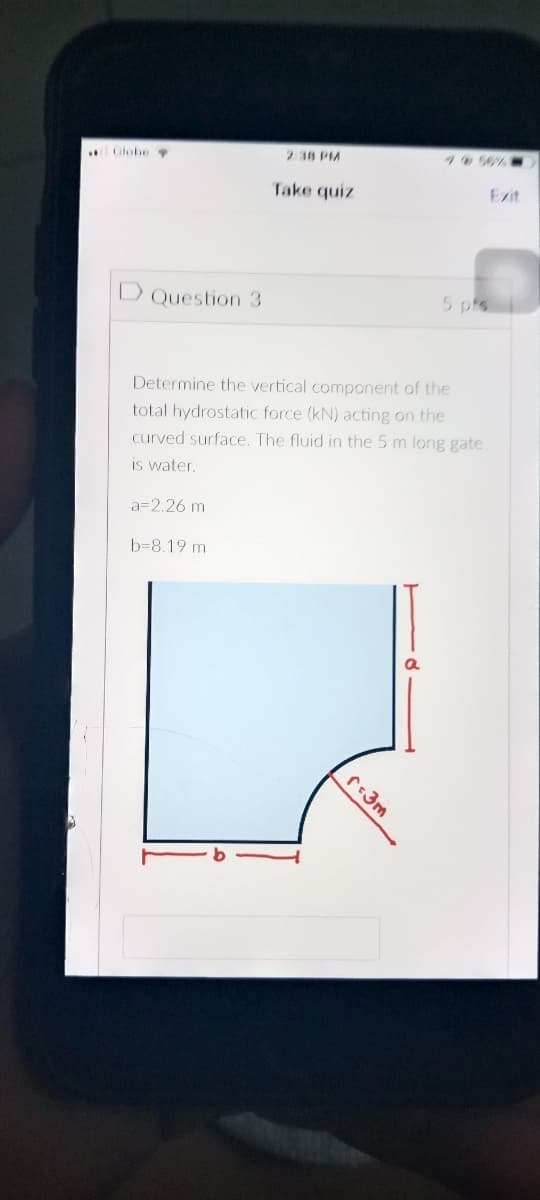 2 38 PM
4056%
Glohe
Exit
Take quiz
5 pts
D Question 3
Determine the vertical component of the
total hydrostatic force (kN) acting on the
curved surface. The fluid in the 5 m long gate
is water.
a=2.26 m
b=8.19 m
r3m
