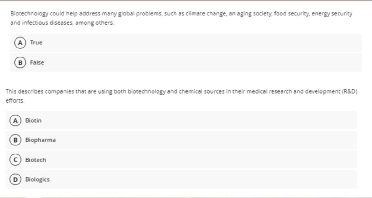 Biotechnology could help address many global problems, such as climate change, an aging society, food security, energy security
and infectious diseases, among others.
A True
B False
This describes companies that are using both biotechnology and chemical sources in their medical research and development (R&D)
efforts.
A Biotin
B Biopharma
Biotech
Biologics
