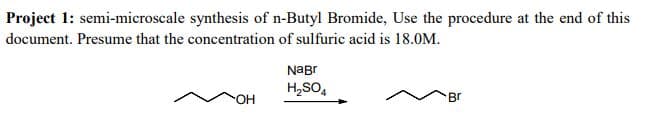 Project 1: semi-microscale synthesis of n-Butyl Bromide, Use the procedure at the end of this
document. Presume that the concentration of sulfuric acid is 18.0M.
NaBr
H,SO,
Br
но-
