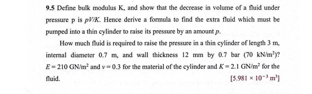 9.5 Define bulk modulus K, and show that the decrease in volume of a fluid under
pressure p is pV/K. Hence derive a formula to find the extra fluid which must be
pumped into a thin cylinder to raise its pressure by an amount p.
How much fluid is required to raise the pressure in a thin cylinder of length 3 m,
internal diameter 0.7 m, and wall thickness 12 mm by 0.7 bar (70 kN/m²)?
E = 210 GN/m² and v 0.3 for the material of the cylinder and K = 2.1 GN/m? for the
fluid.
[5.981 × 10-3 m³]
