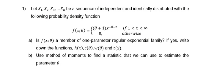 1) Let X₁, X2, X3,... X be a sequence of independent and identically distributed with the
following probability density function
((0+1)x-0-2
0,
f(x; 0) = {
if 1 < x < 0⁰
otherwise
a) Is f(x; 0) a member of one-parameter regular exponential family? If yes, write
down the functions, h(x), c(0), w(0) and t(x).
b) Use method of moments to find a statistic that we can use to estimate the
parameter 0.