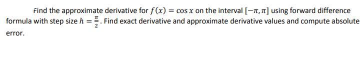 Find the approximate derivative for f(x) = cos x on the interval [-7, 1] using forward difference
formula with step size h = . Find exact derivative and approximate derivative values and compute absolute
error.
