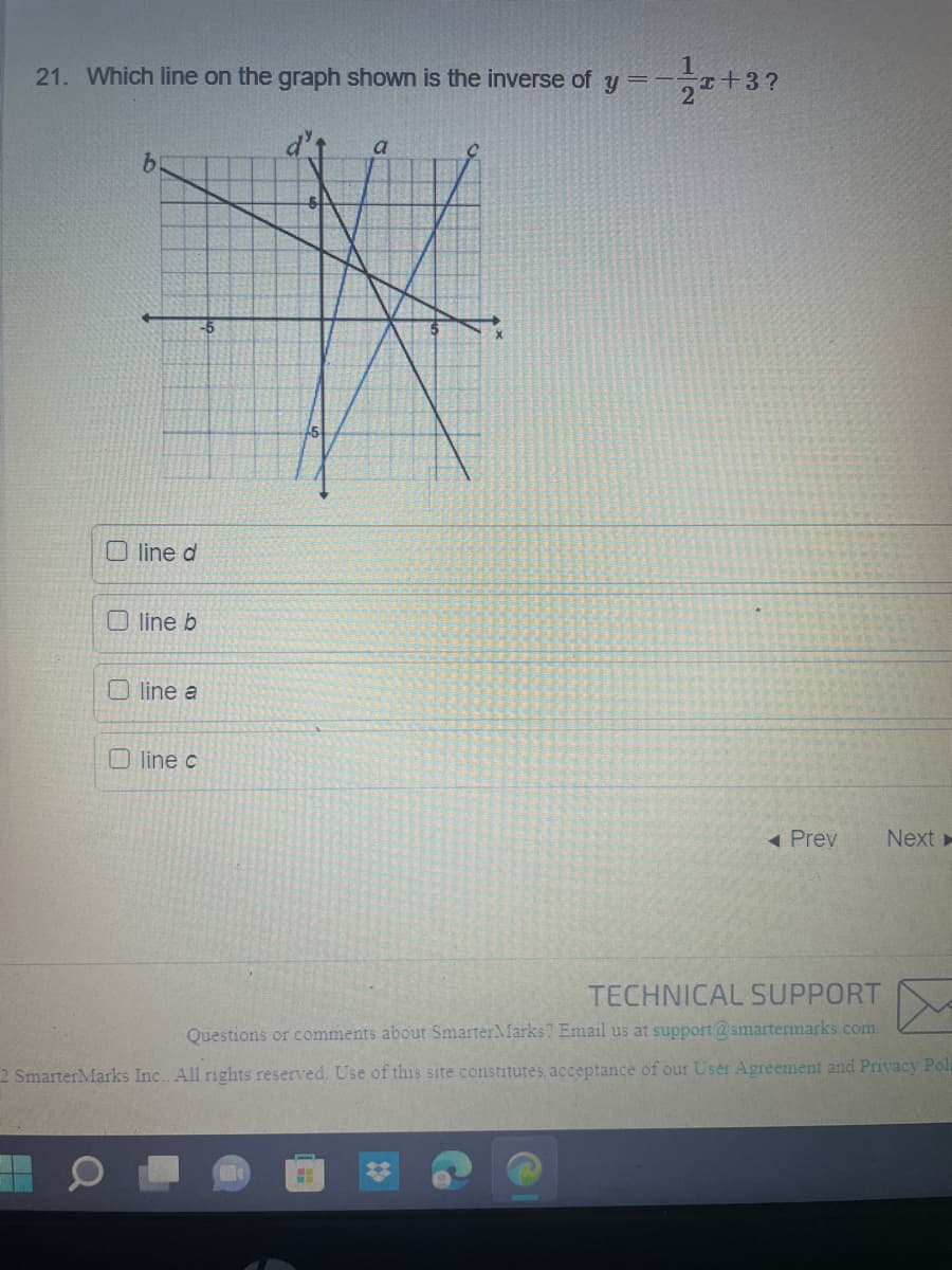 21. Which line on the graph shown is the inverse of y
=
IK
-5
5
line d
line b
Oline a
a
Oline c
12
x+3?
◄ Prev
Next ►
TECHNICAL SUPPORT
Questions or comments about Smarter Marks? Email us at support@smartermarks.com.
2 SmarterMarks Inc. All rights reserved. Use of this site constitutes, acceptance of our User Agreement and Privacy Poli