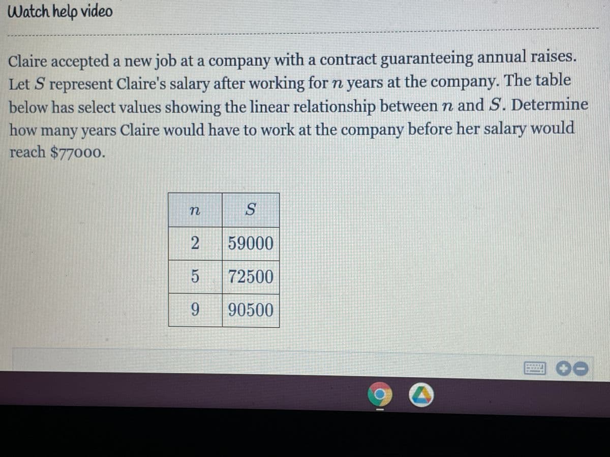 Watch help video
Claire accepted a new job at a company with a contract guaranteeing annual raises.
Let S represent Claire's salary after working forn years at the company. The table
below has select values showing the linear relationship between n and S. Determine
how many years Claire would have to work at the company before her salary would
reach $77000.
59000
72500
9.
90500
2]

