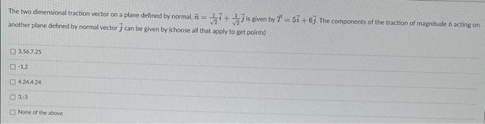 The two dimensional traction vector on a plane defined by normal. = 7+
another plane defined by normal vector can be given by choose all that apply to get points)
3.56.7.25
D-1,2
4.244.24
3-3
None of the above
is given by T = 51 +63. The components of the traction of magnitude 6 acting on