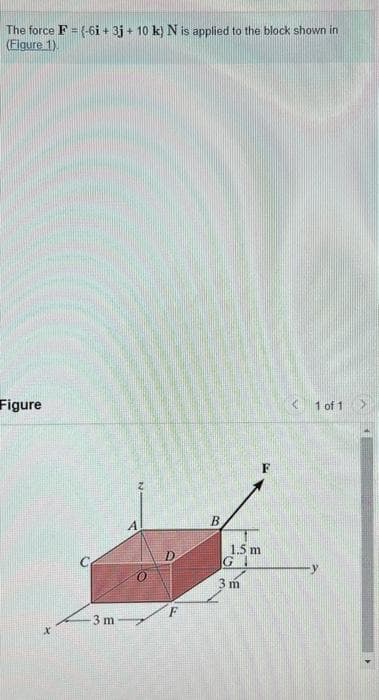 The force F = (-6i + 3j+ 10 k) N is applied to the block shown in
(Figure 1).
Figure
x
3 m
A
F
B
1.5 m
GI
3m
<1 of 1
>