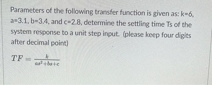 Parameters of the following transfer function is given as: k=6,
a=3.1, b=3.4, and c=2.8, determine the settling time Ts of the
system response to a unit step input. (please keep four digits
after decimal point)
TF=
k
as²+bs+c