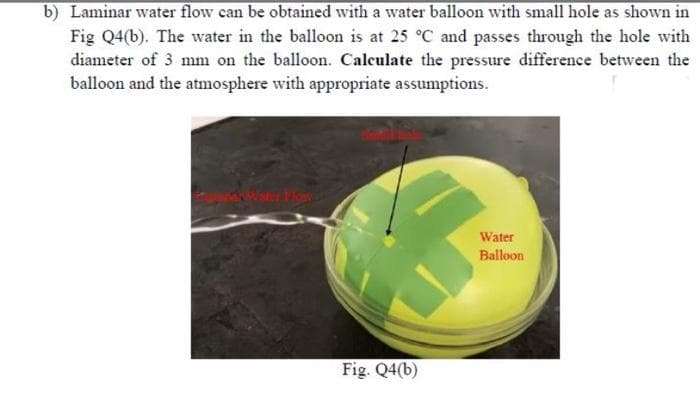 b) Laminar water flow can be obtained with a water balloon with small hole as shown in
Fig Q4(b). The water in the balloon is at 25 °C and passes through the hole with
diameter of 3 mm on the balloon. Calculate the pressure difference between the
balloon and the atmosphere with appropriate assumptions.
Wster Flow
Fig. Q4(b)
Water
Balloon