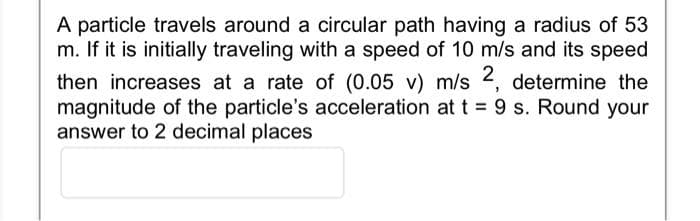 A particle travels around a circular path having a radius of 53
m. If it is initially traveling with a speed of 10 m/s and its speed
then increases at a rate of (0.05 v) m/s 2, determine the
magnitude of the particle's acceleration at t = 9 s. Round your
answer to 2 decimal places