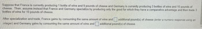 Suppose that France is currently producing 1 bottle of wine and 9 pounds of cheese and Germany is currently producing 3 bottles of wine and 10 pounds of
cheese. Then, assume instead that France and Germany specialize by producing only the good for which they have a comparative advantage and then trade 3
bottles of wine for 10 pounds of cheese
After specialization and trade, France gains by consuming the same amount of wine and additional pound(s) of cheese (enter a numeric response using an
integer) and Germany gains by consuming the same amount of wine and additional pound(s) of cheese.