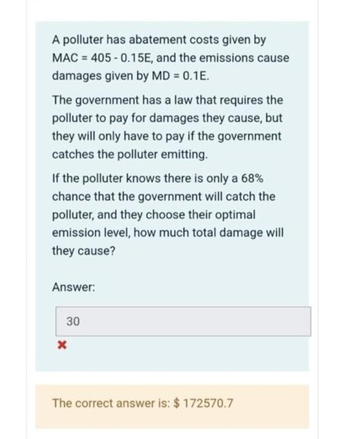 A polluter has abatement costs given by
MAC = 405-0.15E, and the emissions cause
damages given by MD = 0.1E.
The government has a law that requires the
polluter to pay for damages they cause, but
they will only have to pay if the government
catches the polluter emitting.
If the polluter knows there is only a 68%
chance that the government will catch the
polluter, and they choose their optimal
emission level, how much total damage will
they cause?
Answer:
30
The correct answer is: $ 172570.7