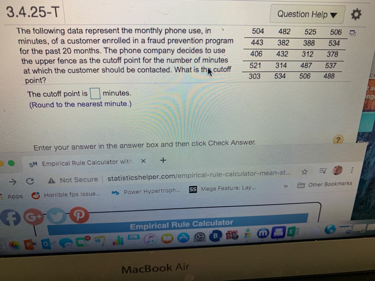 3.4.25-T
Question Help
The following data represent the monthly phone use, in
minutes, of a customer enrolled in a fraud prevention program
for the past 20 months. The phone company decides to use
the upper fence as the cutoff point for the number of minutes
at which the customer should be contacted. What is thp cutoff
point?
504
482
525
506
443
382
388
534
406
432
312
378
521
314
487
537
303
534
506
488
CX
The cutoff point is minutes.
nge
(Round to the nearest minute.)
Enter your answer in the answer box and then click Check Answer.
SH Empirical Rule Calculator with
A Not Secure
statisticshelper.com/empirical-rule-calculator-mean-st...
->
>>
Other Bookmarks
SS Mega Feature: Lay...
Mg Power Hypertroph...
E Apps
Horrible fps issue...
G+
Empirical Rule Calculator
B.S
MacBook Air

