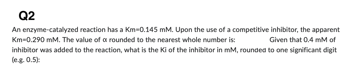 Q2
An enzyme-catalyzed reaction has a Km-0.145 mM. Upon the use of a competitive inhibitor, the apparent
Km 0.290 mM. The value of a rounded to the nearest whole number is:
Given that 0.4 mM of
inhibitor was added to the reaction, what is the Ki of the inhibitor in mM, rounded to one significant digit
(e.g. 0.5):