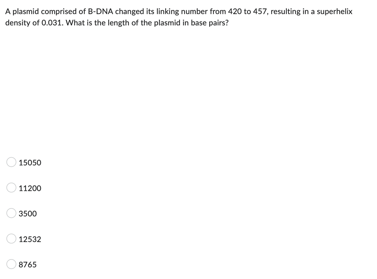 A plasmid comprised of B-DNA changed its linking number from 420 to 457, resulting in a superhelix
density of 0.031. What is the length of the plasmid in base pairs?
15050
11200
3500
12532
8765