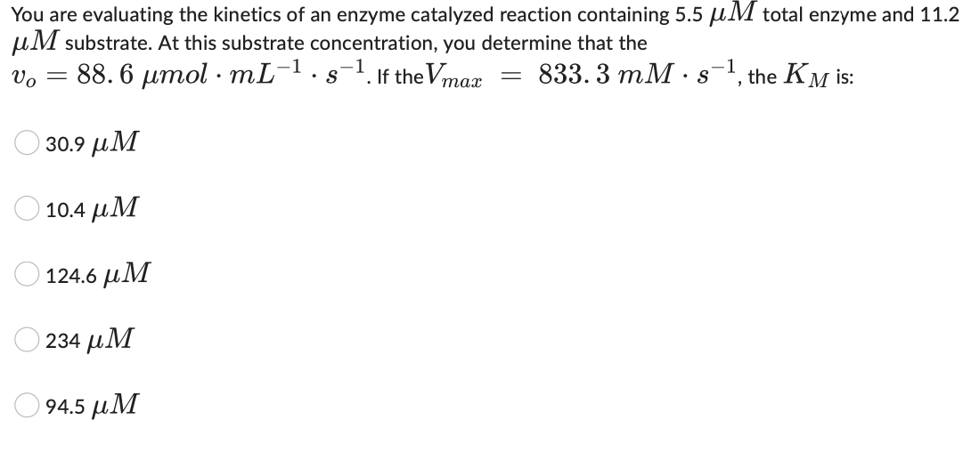 You are evaluating the kinetics of an enzyme catalyzed reaction containing 5.5 μM total enzyme and 11.2
μM substrate. At this substrate concentration, you determine that the
Vo = 88.6 μmol mL-¹. s-¹. If the Vmax
833.3 mM s the KM is:
.
==
"
30.9 μΜ
10.4 μΜ
Ο 124.6 μΜ
234 μΜ
94.5 μM