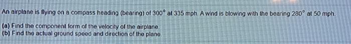 An airplane is flying on a compass heading (bearing) of 300° at 335 mph. A wind is blowing with the bearing 280° at 50 mph.
(a) Find the component form of the velocity of the airplane.
(b) Find the actual ground spood and direction of the plane.
