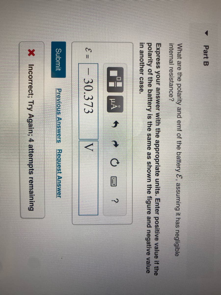 Part B
What are the polarity and emf of the battery &, assuming it has negligible
internal resistance?
Express your answer with the appropriate units. Enter positive value if the
polarity of the battery is the same as shown the figure and negative value
in another case.
E =
Submit
0
μÀ
30.373
V
Previous Answers Request Answer
?
X Incorrect; Try Again; 4 attempts remaining