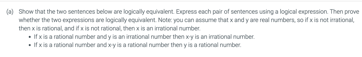 (a) Show that the two sentences below are logically equivalent. Express each pair of sentences using a logical expression. Then prove
whether the two expressions are logically equivalent. Note: you can assume that x and y are real numbers, so if x is not irrational,
then x is rational, and if x is not rational, then x is an irrational number.
• If x is a rational number and y is an irrational number then x-y is an irrational number.
• If x is a rational number and x-y is a rational number then y is a rational number.
