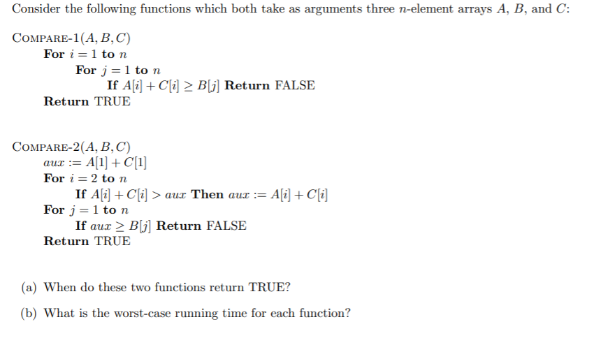 Consider the following functions which both take as arguments three n-element arrays A, B, and C:
СОMPARE-1(A, В, С)
For i =1 to n
For j= 1 to n
If A(i] + C[i] > B[j] Return FALSE
Return TRUE
СOMPARE-2(A, В, С)
aux := A[1] + C[1]
For i = 2 to n
If A[i] + C[i] > aux Then aux := A[i] + C[i]
For j = 1 to n
If aux > B[j] Return FALSE
Return TRUE
(a) When do these two functions return TRUE?
(b) What is the worst-case running time for each function?
