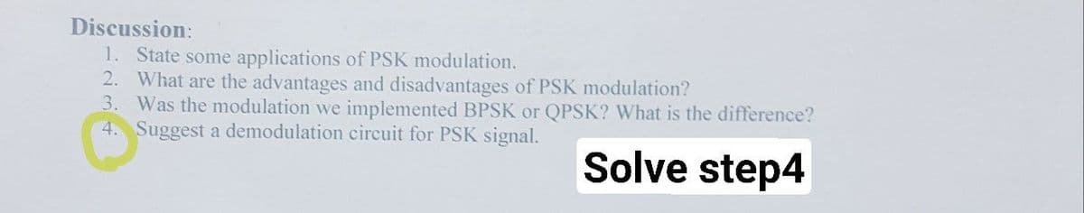 Discussion:
1. State some applications of PSK modulation.
2. What are the advantages and disadvantages of PSK modulation?
3. Was the modulation we implemented BPSK or QPSK? What is the difference?
4. Suggest a demodulation circuit for PSK signal.
Solve step4

