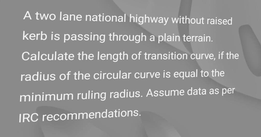 A two lane national highway without raised
kerb is passing through a plain terrain.
Calculate the length of transition curve, if the
radius of the circular curve is equal to the
minimum ruling radius. Assume data as per
IRC recommendations.
