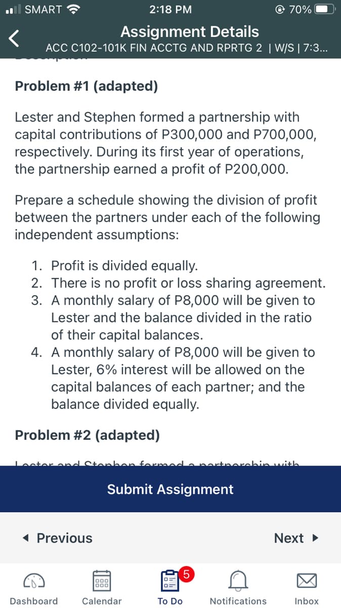l SMART ?
2:18 PM
© 70%
Assignment Details
ACC C102-101K FIN ACCTG AND RPRTG 2 | W/S | 7:3...
Problem #1 (adapted)
Lester and Stephen formed a partnership with
capital contributions of P300,000 and P700,000,
respectively. During its first year of operations,
the partnership earned a profit of P200,000.
Prepare a schedule showing the division of profit
between the partners under each of the following
independent assumptions:
1. Profit is divided equally.
2. There is no profit or loss sharing agreement.
3. A monthly salary of P8,000 will be given to
Lester and the balance divided in the ratio
of their capital balances.
4. A monthly salary of P8,000 will be given to
Lester, 6% interest will be allowed on the
capital balances of each partner; and the
balance divided equally.
Problem #2 (adapted)
Loster a
nhon formed
partnerchin with
Submit Assignment
( Previous
Next
5.
Dashboard
Calendar
To Do
Notifications
Inbox
