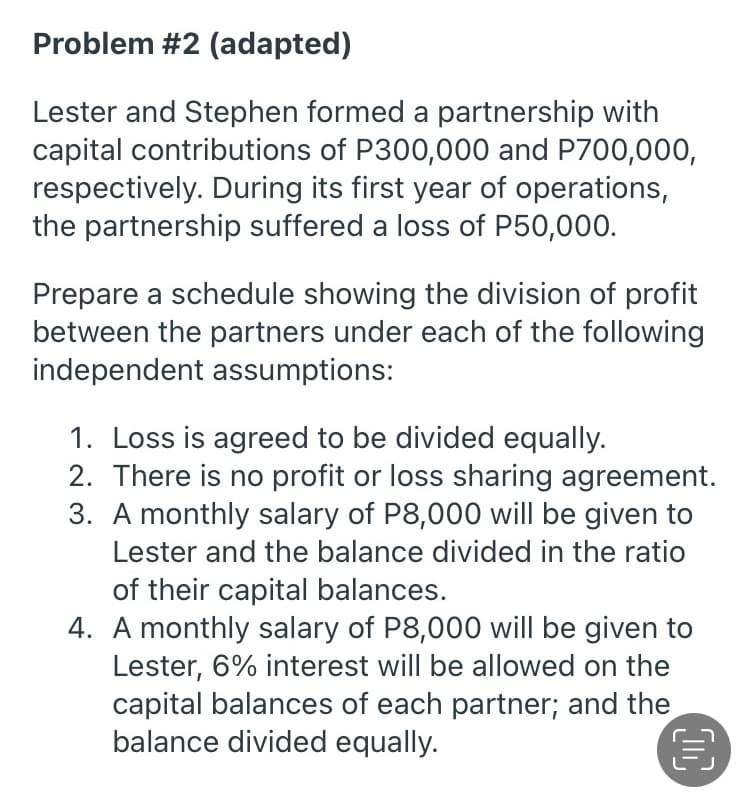 Problem #2 (adapted)
Lester and Stephen formed a partnership with
capital contributions of P300,000 and P700,000,
respectively. During its first year of operations,
the partnership suffered a loss of P50,000.
Prepare a schedule showing the division of profit
between the partners under each of the following
independent assumptions:
1. Loss is agreed to be divided equally.
2. There is no profit or loss sharing agreement.
3. A monthly salary of P8,000 will be given to
Lester and the balance divided in the ratio
of their capital balances.
4. A monthly salary of P8,000 will be given to
Lester, 6% interest will be allowed on the
capital balances of each partner; and the
balance divided equally.

