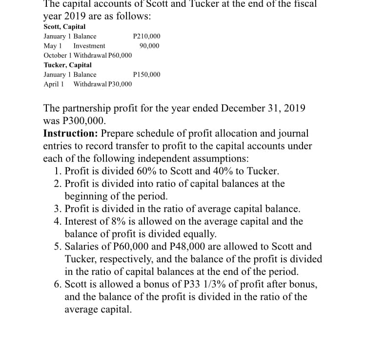 The capital accounts of Scott and Tucker at the end of the fiscal
year 2019 are as follows:
Scott, Capital
January 1 Balance
P210,000
May 1
Investment
90,000
October 1 Withdrawal P60,000
Tucker, Capital
January 1 Balance
April 1 Withdrawal P30,000
P150,000
The partnership profit for the year ended December 31, 2019
was P300,000.
Instruction: Prepare schedule of profit allocation and journal
entries to record transfer to profit to the capital accounts under
each of the following independent assumptions:
1. Profit is divided 60% to Scott and 40% to Tucker.
2. Profit is divided into ratio of capital balances at the
beginning of the period.
3. Profit is divided in the ratio of average capital balance.
4. Interest of 8% is allowed on the average capital and the
balance of profit is divided equally.
5. Salaries of P60,000 and P48,000 are allowed to Scott and
Tucker, respectively, and the balance of the profit is divided
in the ratio of capital balances at the end of the period.
6. Scott is allowed a bonus of P33 1/3% of profit after bonus,
and the balance of the profit is divided in the ratio of the
average capital.
