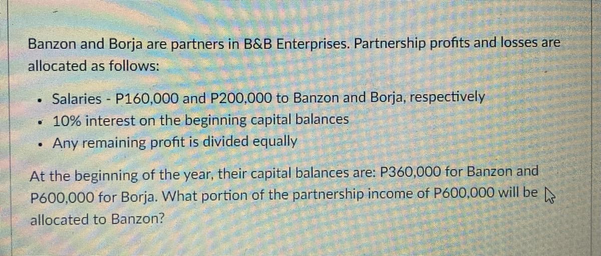 Banzon and Borja are partners in B&B Enterprises. Partnership profits and losses are
allocated as follows:
Salaries - P160,000 and P200,000 to Banzon and Borja, respectively
• 10% interest on the beginning capital balances
Any remaining profit is divided equally
At the beginning of the year, their capital balances are: P360,000 for Banzon and
P600,000 for Borja. What portion of the partnership income of P600,000 will be
allocated to Banzon?
