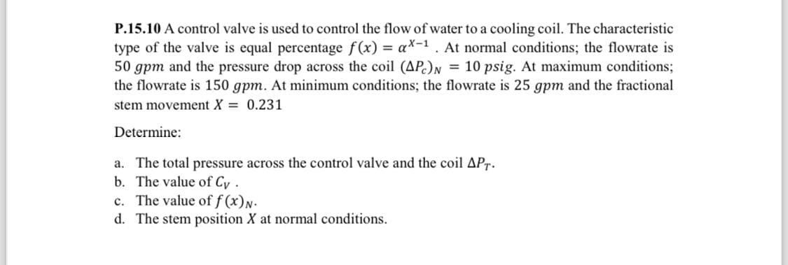 P.15.10 A control valve is used to control the flow of water to a cooling coil. The characteristic
type of the valve is equal percentage f(x) = ax-1. At normal conditions; the flowrate is
50 gpm and the pressure drop across the coil (APC) N = 10 psig. At maximum conditions;
the flowrate is 150 gpm. At minimum conditions; the flowrate is 25 gpm and the fractional
stem movement X = 0.231
Determine:
a. The total pressure across the control valve and the coil APT.
b. The value of Cy.
c. The value of f(x)N.
d. The stem position X at normal conditions.