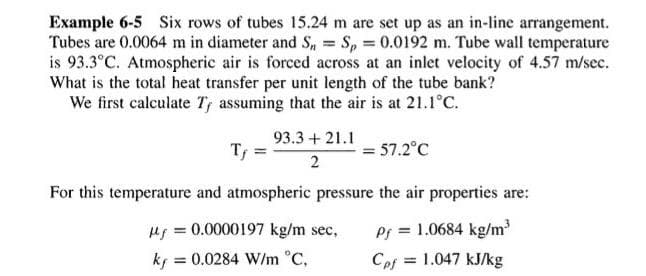 =
Example 6-5 Six rows of tubes 15.24 m are set up as an in-line arrangement.
Tubes are 0.0064 m in diameter and S, Sp = 0.0192 m. Tube wall temperature
is 93.3°C. Atmospheric air is forced across at an inlet velocity of 4.57 m/sec.
What is the total heat transfer per unit length of the tube bank?
We first calculate Ty assuming that the air is at 21.1°C.
Tf
93.3 + 21.1
2
= 57.2°C
For this temperature and atmospheric pressure the air properties are:
u = 0.0000197 kg/m sec,
ky =0.0284 W/m °C,
Pf = 1.0684 kg/m³
Cpf = 1.047 kJ/kg