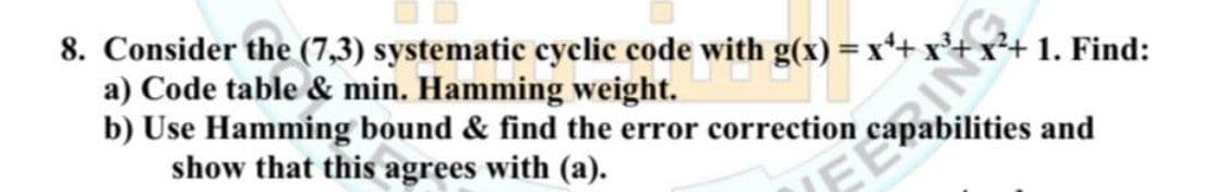 8. Consider the (7,3) systematic cyclic code with g(x) = x²+x³+
a) Code table & min. Hamming weight.
b) Use Hamming bound & find the error correction
show that this agrees with (a).
1. Find:
and
