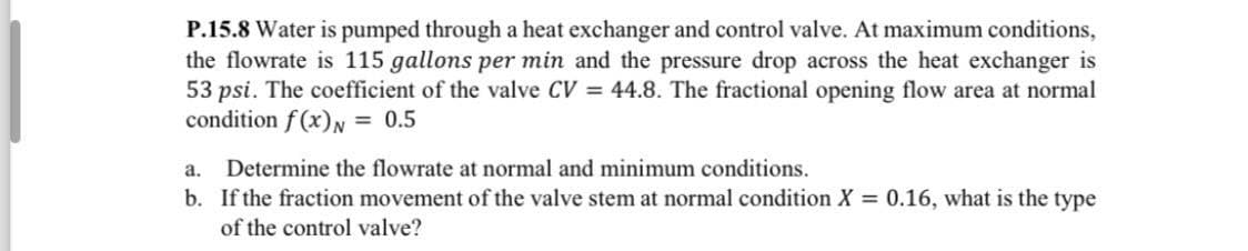 P.15.8 Water is pumped through a heat exchanger and control valve. At maximum conditions,
the flowrate is 115 gallons per min and the pressure drop across the heat exchanger is
53 psi. The coefficient of the valve CV = 44.8. The fractional opening flow area at normal
condition f(x) = 0.5
a. Determine the flowrate at normal and minimum conditions.
b. If the fraction movement of the valve stem at normal condition X = 0.16, what is the type
of the control valve?