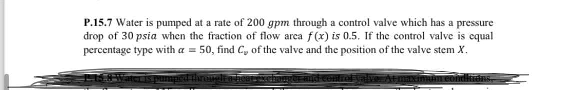 P.15.7 Water is pumped at a rate of 200 gpm through a control valve which has a pressure
drop of 30 psia when the fraction of flow area f(x) is 0.5. If the control valve is equal
percentage type with a = 50, find C, of the valve and the position of the valve stem X.
or is pumped through a heat exchanger and control valve. At maximuina conditions,