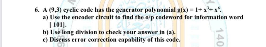 6. A (9,3) cyclic code has the generator polynomial g(x) = 1+ x²+x.
a) Use the encoder circuit to find the o/p codeword for information word
[101].
b) Use long division to check your answer in (a).
c) Discuss error correction capability of this code.
140