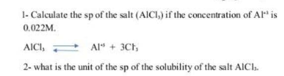 1- Calculate the sp of the salt (AICI,) if the concentration of Al* is
0.022M.
AICI,
Alt + 3Ch
2- what is the unit of the sp of the solubility of the salt AICI.