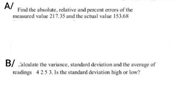 A/
Find the absolute, relative and percent errors of the
measured value 217.35 and the actual value 153.68
B/Calculate the variance, standard deviation and the average of
readings 425 3. Is the standard deviation high or low?