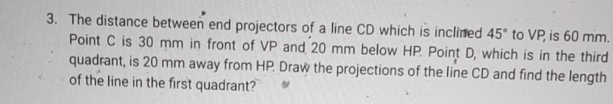 3. The distance between end projectors of a line CD which is inclined 45 to VP, is 60 mm.
Point C is 30 mm in front of VP and 20 mm below HP. Point D, which is in the third
quadrant, is 20 mm away from HP. Draw the projections of the line CD and find the length
of the line in the first quadrant?
