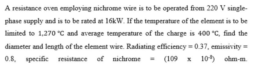 A resistance oven employing nichrome wire is to be operated from 220 V single-
phase supply and is to be rated at 16kW. If the temperature of the element is to be
limited to 1,270 °C and average temperature of the charge is 400 °C, find the
diameter and length of the element wire. Radiating efficiency = 0.37, emissivity =
0.8,
specific resistance
of nichrome
(109
x 10-8) ohm-m.
=
