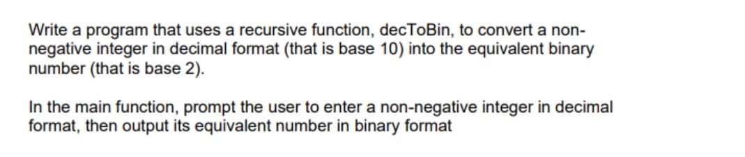 Write a program that uses a recursive function, decToBin, to convert a non-
negative integer in decimal format (that is base 10) into the equivalent binary
number (that is base 2).
In the main function, prompt the user to enter a non-negative integer in decimal
format, then output its equivalent number in binary format
