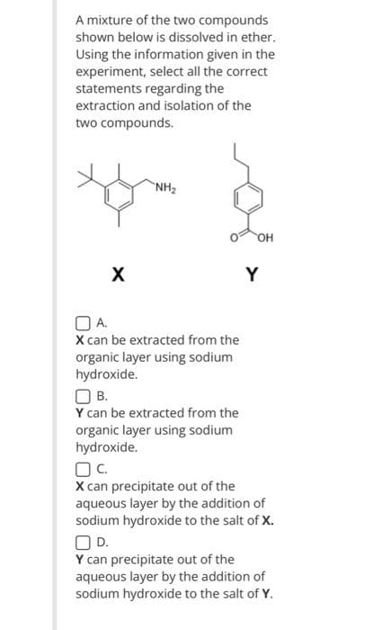 A mixture of the two compounds
shown below is dissolved in ether.
Using the information given in the
experiment, select all the correct
statements regarding the
extraction and isolation of the
two compounds.
X
"NH₂
OA.
X can be extracted from the
organic layer using sodium
hydroxide.
О в.
Y can be extracted from the
organic layer using sodium
hydroxide.
OH
Y
OC.
X can precipitate out of the
aqueous layer by the addition of
sodium hydroxide to the salt of X.
OD.
Y can precipitate out of the
aqueous layer by the addition of
sodium hydroxide to the salt of Y.