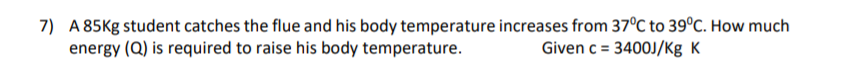 7) A 85Kg student catches the flue and his body temperature increases from 37°C to 39°C. How much
energy (Q) is required to raise his body temperature.
Given c = 3400J/Kg K
