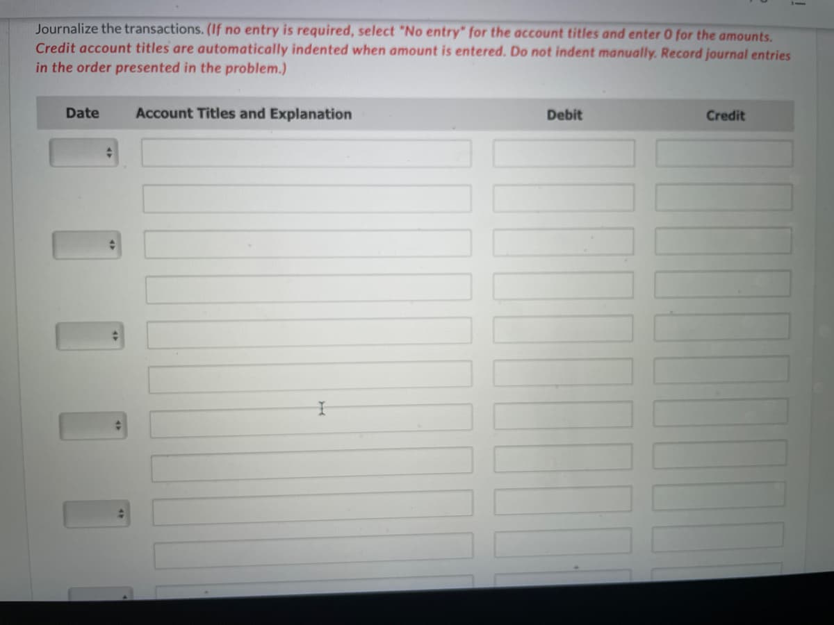 Journalize the transactions. (If no entry is required, select "No entry" for the account titles and enter 0 for the amounts.
Credit account titles are automatically indented when amount is entered. Do not indent manually. Record journal entries
in the order presented in the problem.)
Date
Account Titles and Explanation
Debit
Credit
