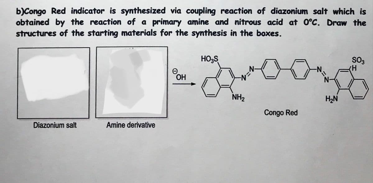 b)Congo Red indicator is synthesized via coupling reaction of diazonium salt which is
obtained by the reaction of a primary amine and nitrous acid at 0°C. Draw the
structures of the starting materials for the synthesis in the boxes.
HO;S
SO3
N-
OH
N-
NH2
H2N
Congo Red
Diazonium salt
Amine derivative
